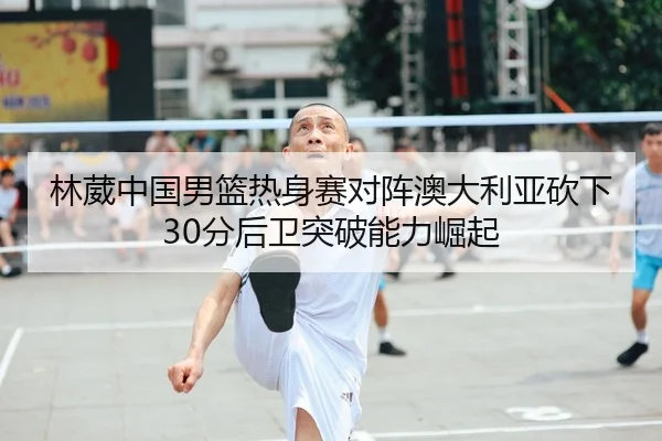 林葳中国男篮热身赛对阵澳大利亚砍下30分后卫突破能力崛起